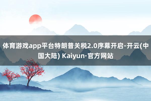 体育游戏app平台 特朗普关税2.0序幕开启-开云(中国大陆) Kaiyun·官方网站