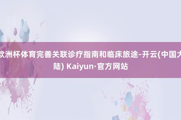欧洲杯体育完善关联诊疗指南和临床旅途-开云(中国大陆) Kaiyun·官方网站