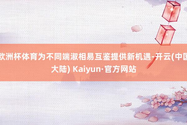 欧洲杯体育为不同端淑相易互鉴提供新机遇-开云(中国大陆) Kaiyun·官方网站