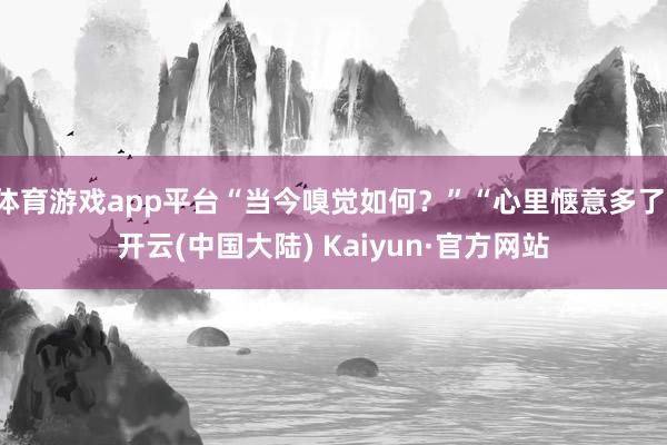 体育游戏app平台“当今嗅觉如何？”“心里惬意多了-开云(中国大陆) Kaiyun·官方网站