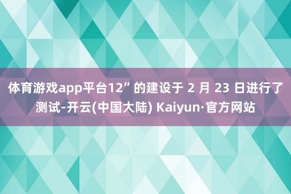 体育游戏app平台12”的建设于 2 月 23 日进行了测试-开云(中国大陆) Kaiyun·官方网站