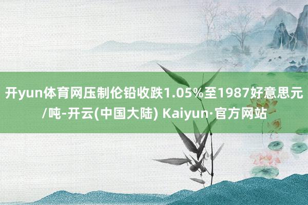 开yun体育网压制伦铅收跌1.05%至1987好意思元/吨-开云(中国大陆) Kaiyun·官方网站
