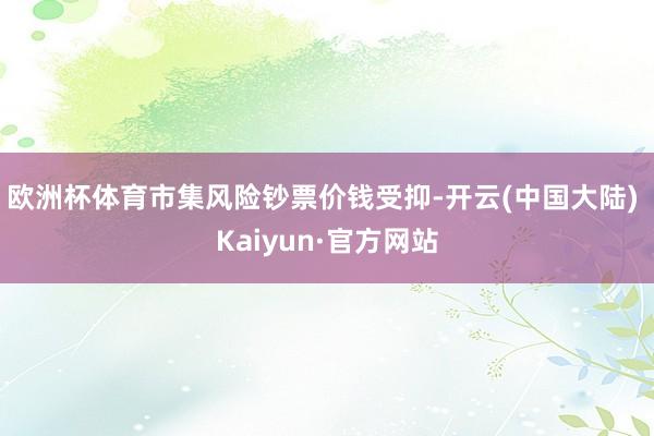 欧洲杯体育市集风险钞票价钱受抑-开云(中国大陆) Kaiyun·官方网站
