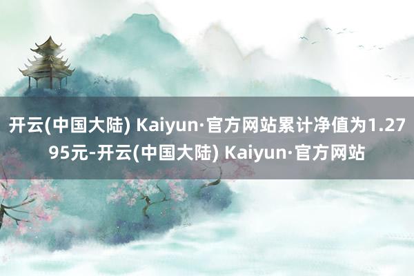 开云(中国大陆) Kaiyun·官方网站累计净值为1.2795元-开云(中国大陆) Kaiyun·官方网站