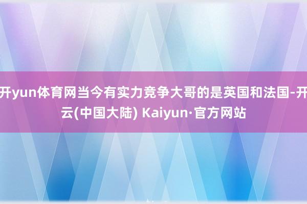 开yun体育网当今有实力竞争大哥的是英国和法国-开云(中国大陆) Kaiyun·官方网站