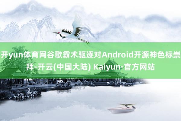 开yun体育网谷歌霸术驱逐对Android开源神色标崇拜-开云(中国大陆) Kaiyun·官方网站