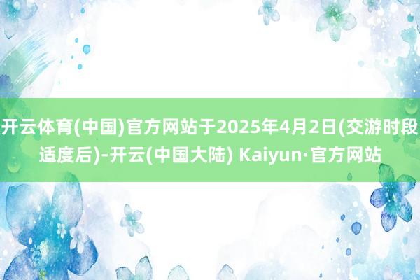 开云体育(中国)官方网站于2025年4月2日(交游时段适度后)-开云(中国大陆) Kaiyun·官方网站