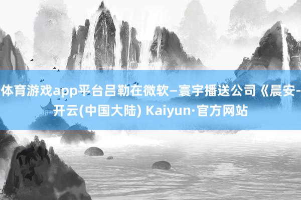 体育游戏app平台　　吕勒在微软—寰宇播送公司《晨安-开云(中国大陆) Kaiyun·官方网站