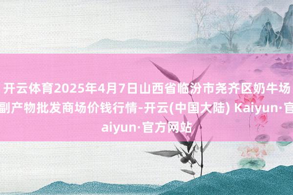 开云体育2025年4月7日山西省临汾市尧齐区奶牛场尧丰农副产物批发商场价钱行情-开云(中国大陆) Kaiyun·官方网站