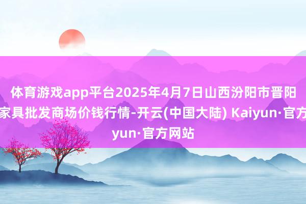 体育游戏app平台2025年4月7日山西汾阳市晋阳农副家具批发商场价钱行情-开云(中国大陆) Kaiyun·官方网站